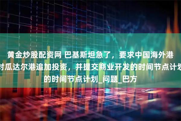 黄金炒股配资网 巴基斯坦急了，要求中国海外港口控股公司对瓜达尔港追加投资，并提交商业开发的时间节点计划_问题_巴方