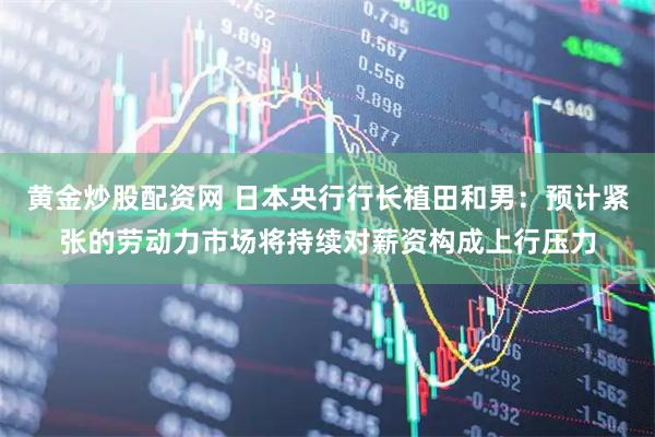 黄金炒股配资网 日本央行行长植田和男：预计紧张的劳动力市场将持续对薪资构成上行压力