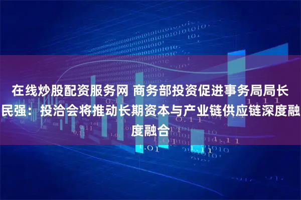 在线炒股配资服务网 商务部投资促进事务局局长刘民强:投洽会将推动长期资本与产业链供应链深度融合