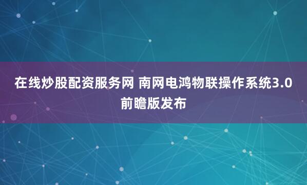 在线炒股配资服务网 南网电鸿物联操作系统3.0前瞻版发布