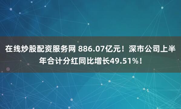 在线炒股配资服务网 886.07亿元!深市公司上半年合计分红同比增长49.51%!