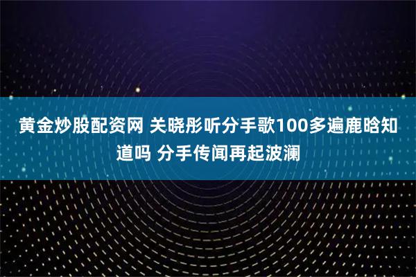 黄金炒股配资网 关晓彤听分手歌100多遍鹿晗知道吗 分手传闻再起波澜