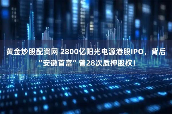 黄金炒股配资网 2800亿阳光电源港股IPO，背后“安徽首富”曾28次质押股权！