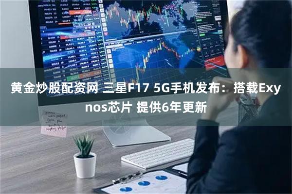 黄金炒股配资网 三星F17 5G手机发布:搭载Exynos芯片 提供6年更新