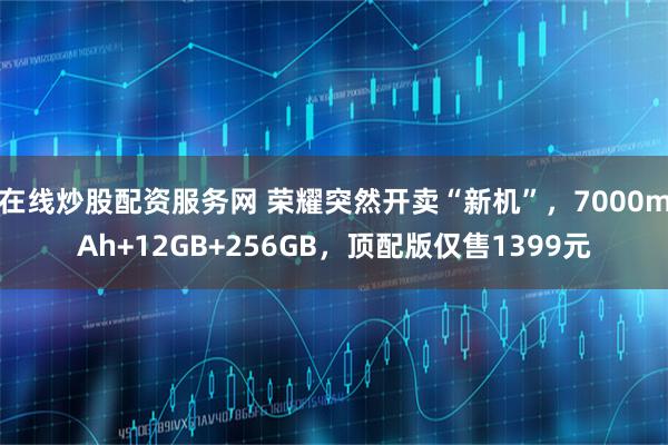 在线炒股配资服务网 荣耀突然开卖“新机”,7000mAh+12GB+256GB,顶配版仅售1399元