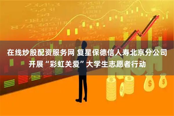 在线炒股配资服务网 复星保德信人寿北京分公司开展“彩虹关爱”大学生志愿者行动