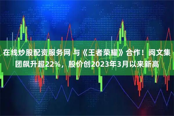 在线炒股配资服务网 与《王者荣耀》合作!阅文集团飙升超22%,股价创2023年3月以来新高