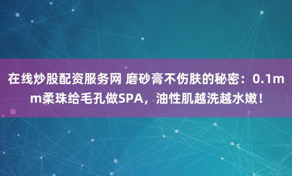 在线炒股配资服务网 磨砂膏不伤肤的秘密:0.1mm柔珠给毛孔做SPA,油性肌越洗越水嫩!