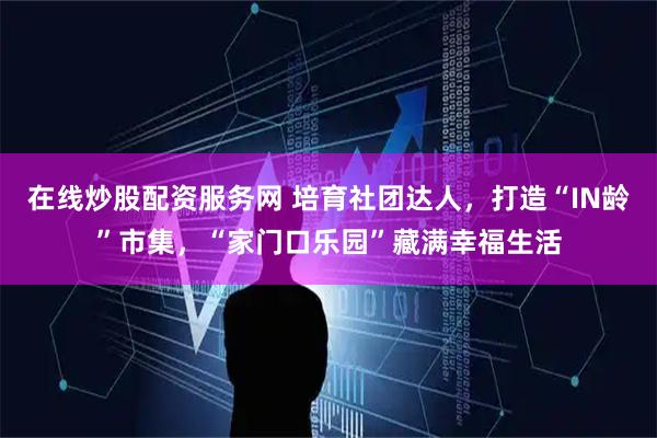 在线炒股配资服务网 培育社团达人,打造“IN龄”市集,“家门口乐园”藏满幸福生活