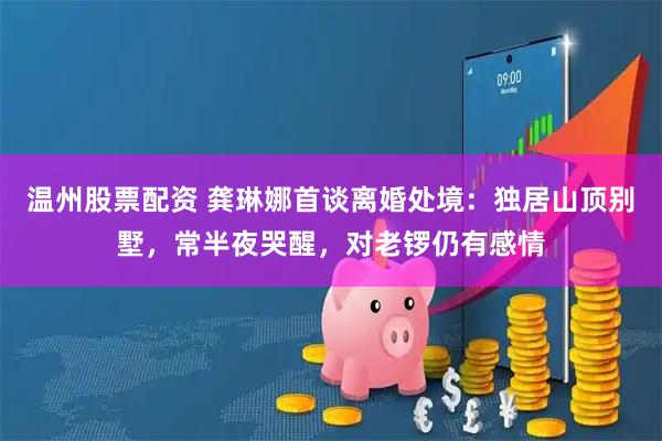温州股票配资 龚琳娜首谈离婚处境:独居山顶别墅,常半夜哭醒,对老锣仍有感情