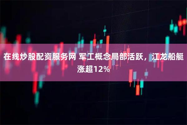 在线炒股配资服务网 军工概念局部活跃，江龙船艇涨超12%