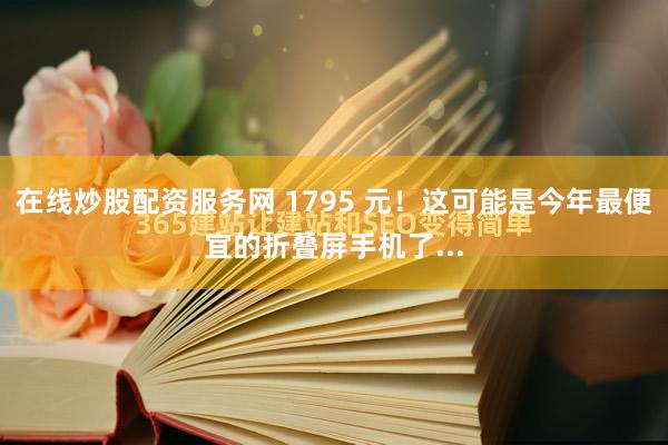 在线炒股配资服务网 1795 元!这可能是今年最便宜的折叠屏手机了...