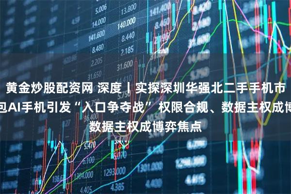黄金炒股配资网 深度丨实探深圳华强北二手手机市场：豆包AI手机引发“入口争夺战” 权限合规、数据主权成博弈焦点