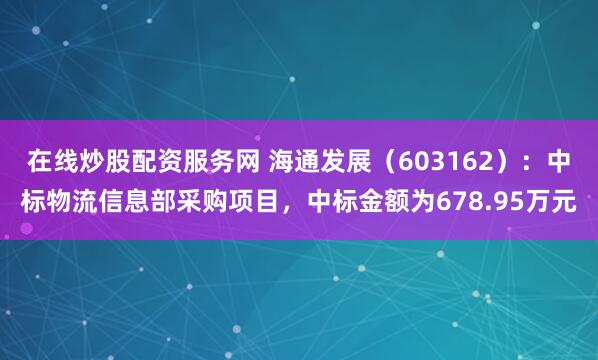 在线炒股配资服务网 海通发展（603162）：中标物流信息部采购项目，中标金额为678.95万元