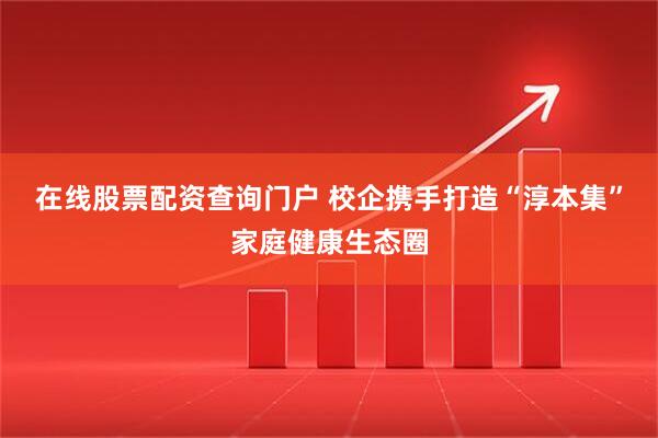 在线股票配资查询门户 校企携手打造“淳本集”家庭健康生态圈