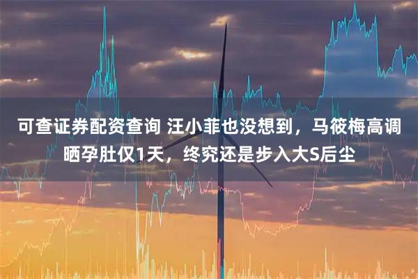 可查证券配资查询 汪小菲也没想到，马筱梅高调晒孕肚仅1天，终究还是步入大S后尘