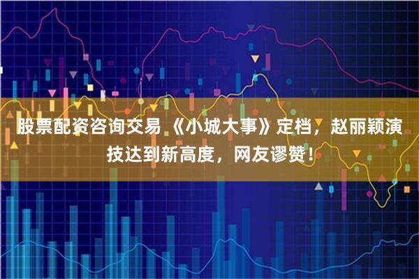 股票配资咨询交易 《小城大事》定档，赵丽颖演技达到新高度，网友谬赞！