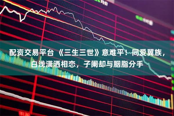 配资交易平台 《三生三世》意难平！同爱翼族，白浅潇洒相恋，子阑却与胭脂分手