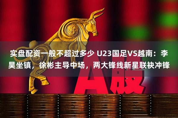 实盘配资一般不超过多少 U23国足VS越南：李昊坐镇，徐彬主导中场，两大锋线新星联袂冲锋