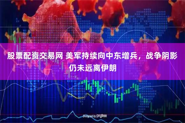 股票配资交易网 美军持续向中东增兵，战争阴影仍未远离伊朗