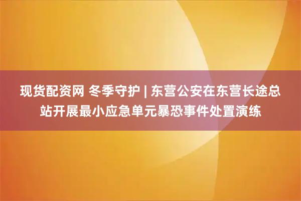 现货配资网 冬季守护 | 东营公安在东营长途总站开展最小应急单元暴恐事件处置演练