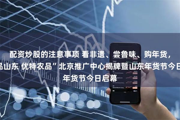 配资炒股的注意事项 看非遗、尝鲁味、购年货，“好品山东 优特农品”北京推广中心揭牌暨山东年货节今日启幕