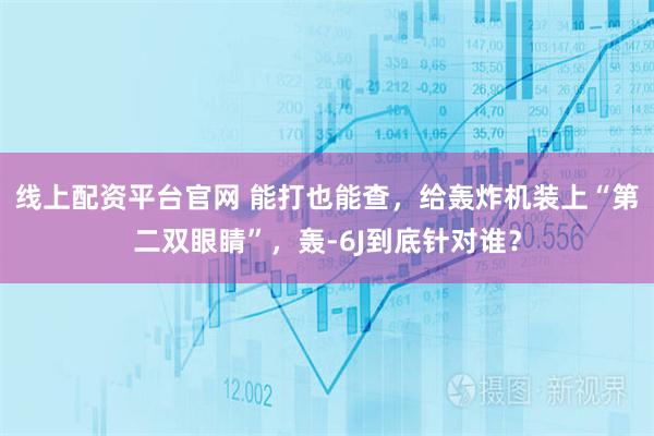 线上配资平台官网 能打也能查，给轰炸机装上“第二双眼睛”，轰-6J到底针对谁？