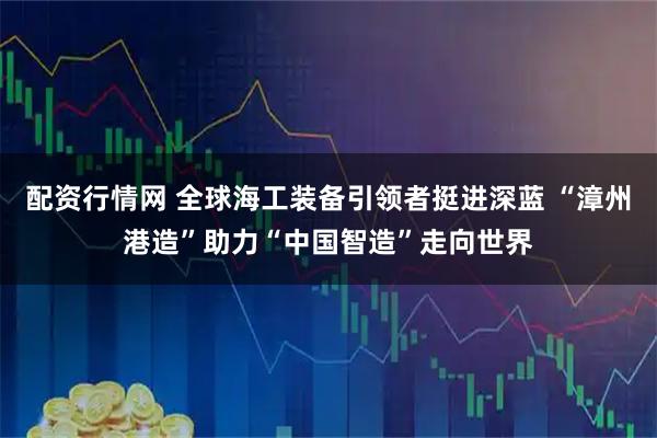 配资行情网 全球海工装备引领者挺进深蓝 “漳州港造”助力“中国智造”走向世界