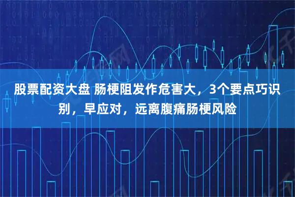 股票配资大盘 肠梗阻发作危害大，3个要点巧识别，早应对，远离腹痛肠梗风险