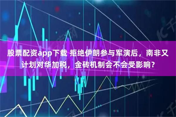 股票配资app下载 拒绝伊朗参与军演后，南非又计划对华加税，金砖机制会不会受影响？