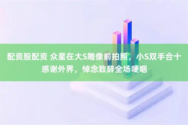 配资股配资 众星在大S雕像前拍照，小S双手合十感谢外界，悼念致辞全场哽咽