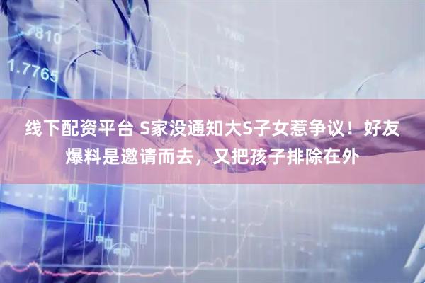线下配资平台 S家没通知大S子女惹争议！好友爆料是邀请而去，又把孩子排除在外
