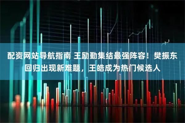 配资网站导航指南 王励勤集结最强阵容！樊振东回归出现新难题，王皓成为热门候选人