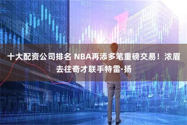 十大配资公司排名 NBA再添多笔重磅交易！浓眉去往奇才联手特雷·扬