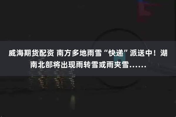 威海期货配资 南方多地雨雪“快递”派送中！湖南北部将出现雨转雪或雨夹雪……