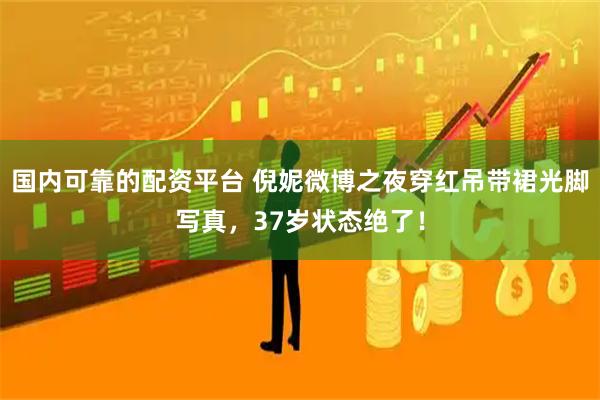 国内可靠的配资平台 倪妮微博之夜穿红吊带裙光脚写真，37岁状态绝了！