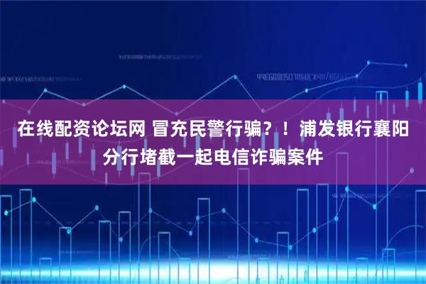 在线配资论坛网 冒充民警行骗？！浦发银行襄阳分行堵截一起电信诈骗案件