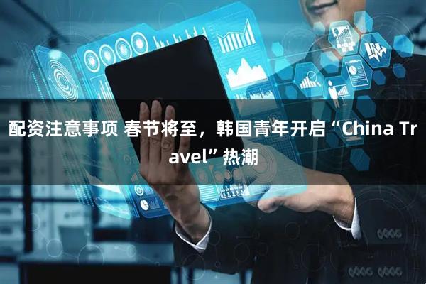 配资注意事项 春节将至,韩国青年开启“China Travel”热潮