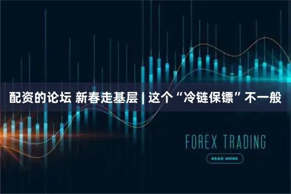 配资的论坛 新春走基层 | 这个“冷链保镖”不一般