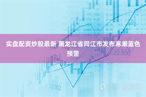 实盘配资炒股最新 黑龙江省同江市发布寒潮蓝色预警