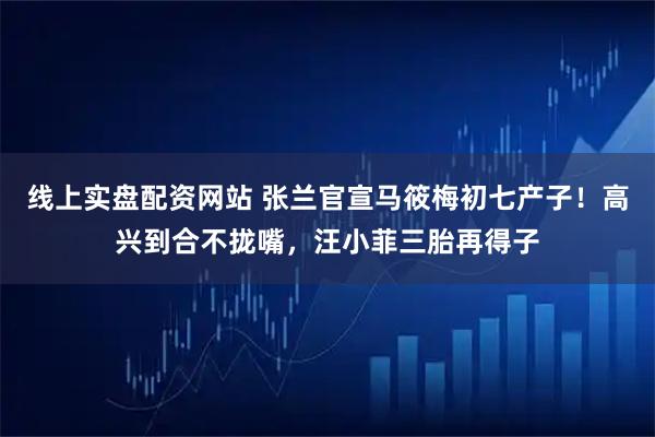 线上实盘配资网站 张兰官宣马筱梅初七产子！高兴到合不拢嘴，汪小菲三胎再得子
