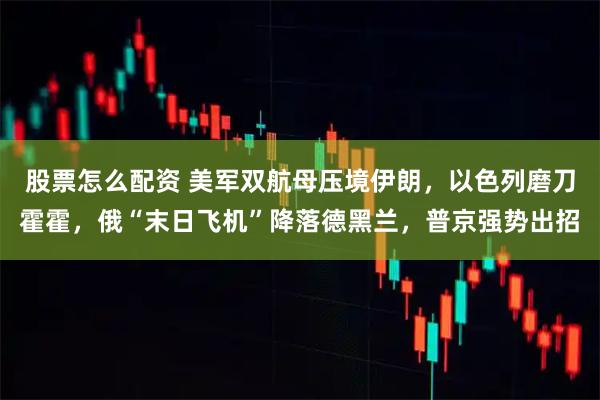 股票怎么配资 美军双航母压境伊朗，以色列磨刀霍霍，俄“末日飞机”降落德黑兰，普京强势出招