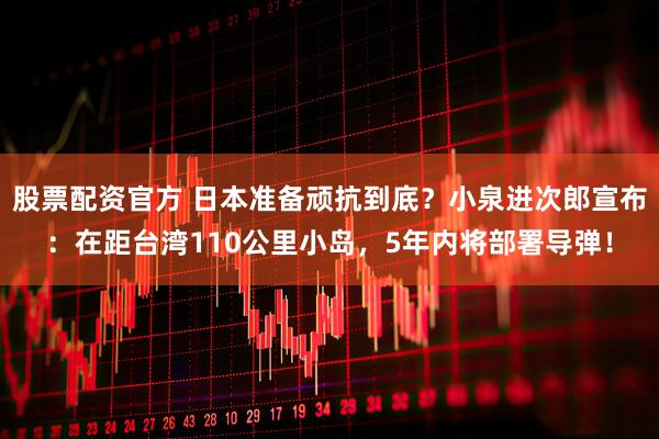 股票配资官方 日本准备顽抗到底？小泉进次郎宣布：在距台湾110公里小岛，5年内将部署导弹！