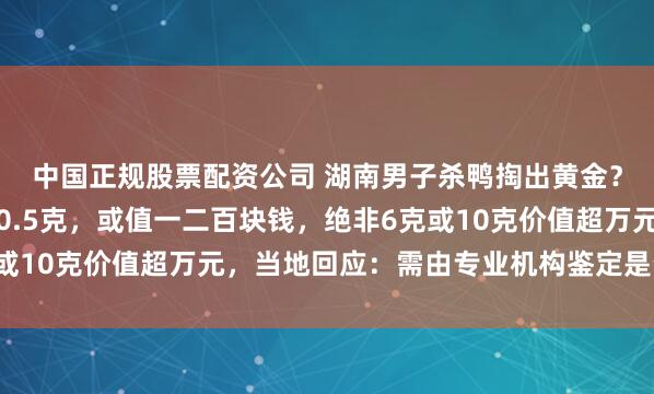 中国正规股票配资公司 湖南男子杀鸭掏出黄金？当事人：总重量不超0.5克，或值一二百块钱，绝非6克或10克价值超万元，当地回应：需由专业机构鉴定是否为黄金