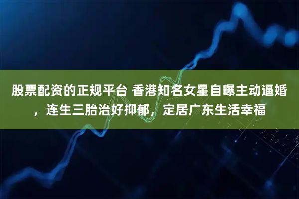 股票配资的正规平台 香港知名女星自曝主动逼婚，连生三胎治好抑郁，定居广东生活幸福