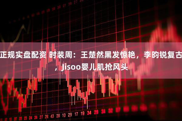 正规实盘配资 时装周：王楚然黑发惊艳，李昀锐复古，Jisoo婴儿肌抢风头