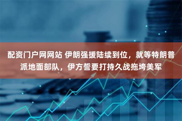 配资门户网网站 伊朗强援陆续到位，就等特朗普派地面部队，伊方誓要打持久战拖垮美军