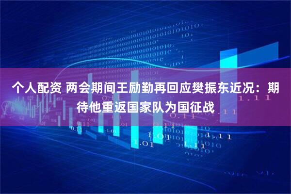 个人配资 两会期间王励勤再回应樊振东近况：期待他重返国家队为国征战