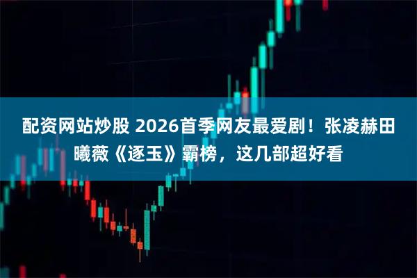 配资网站炒股 2026首季网友最爱剧!张凌赫田曦薇《逐玉》霸榜,这几部超好看