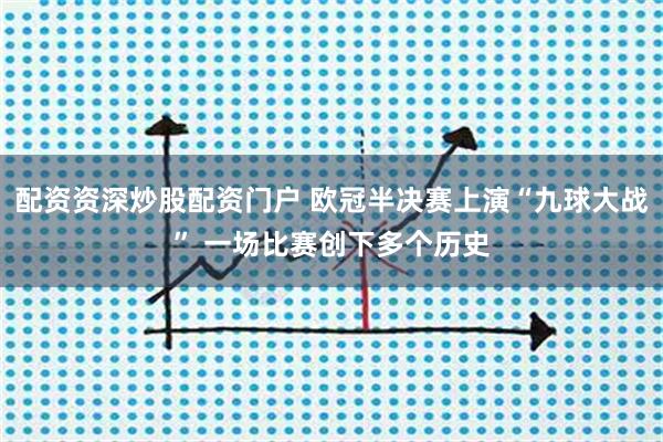 配资资深炒股配资门户 欧冠半决赛上演“九球大战” 一场比赛创下多个历史